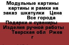 Модульные картины, картины и рамки на заказ, шкатулки › Цена ­ 1 500 - Все города Подарки и сувениры » Изделия ручной работы   . Тверская обл.,Ржев г.